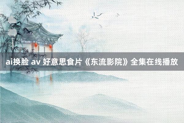 ai换脸 av 好意思食片《东流影院》全集在线播放