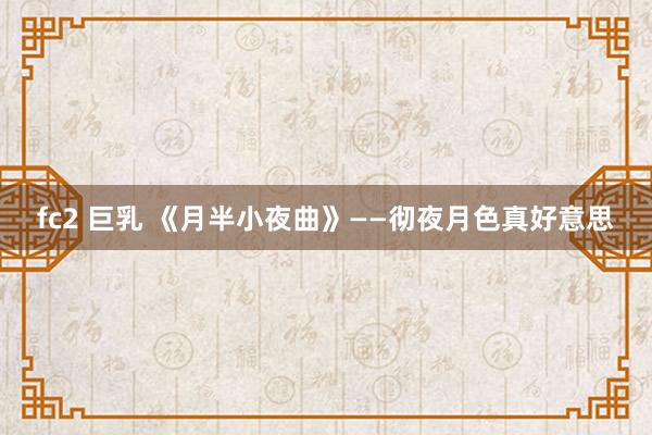 fc2 巨乳 《月半小夜曲》——彻夜月色真好意思