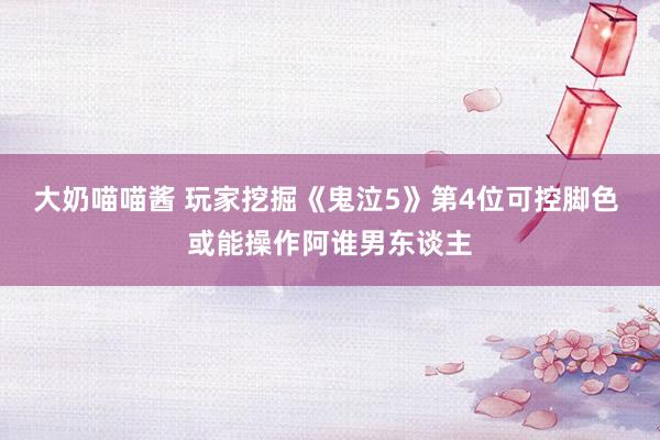大奶喵喵酱 玩家挖掘《鬼泣5》第4位可控脚色 或能操作阿谁男东谈主