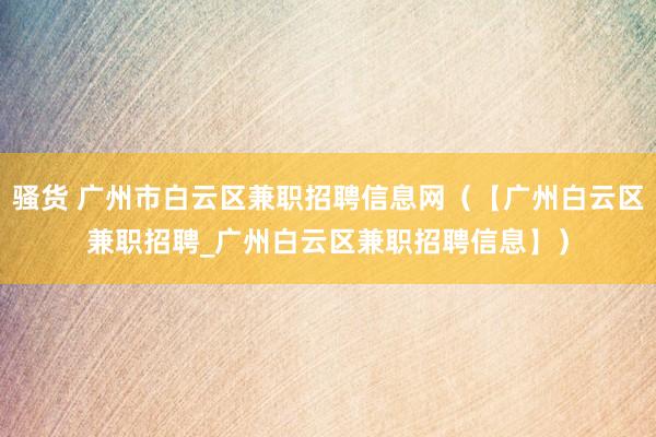 骚货 广州市白云区兼职招聘信息网（【广州白云区兼职招聘_广州白云区兼职招聘信息】）