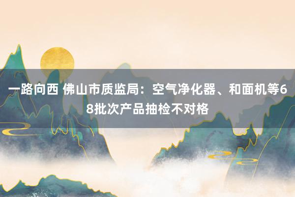 一路向西 佛山市质监局：空气净化器、和面机等68批次产品抽检不对格