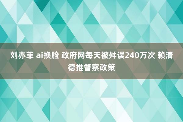 刘亦菲 ai换脸 政府网每天被舛误240万次 赖清德推督察政策