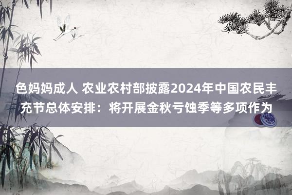 色妈妈成人 农业农村部披露2024年中国农民丰充节总体安排：将开展金秋亏蚀季等多项作为