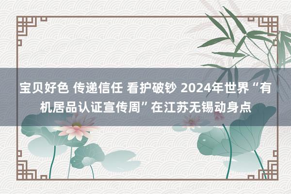 宝贝好色 传递信任 看护破钞 2024年世界“有机居品认证宣传周”在江苏无锡动身点