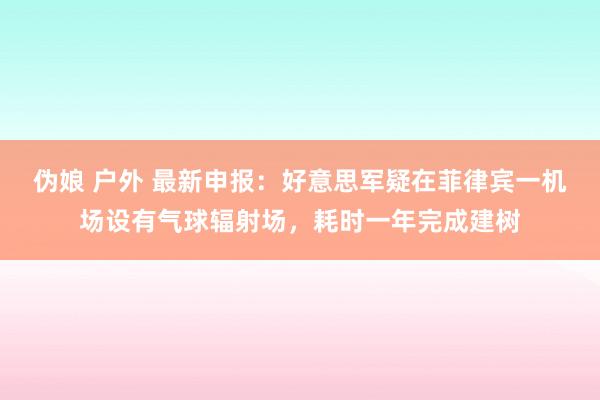 伪娘 户外 最新申报：好意思军疑在菲律宾一机场设有气球辐射场，耗时一年完成建树