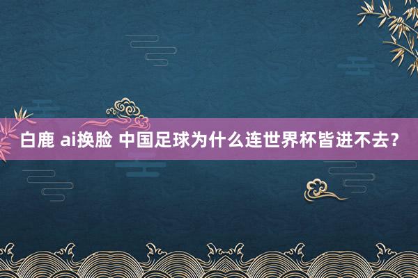 白鹿 ai换脸 中国足球为什么连世界杯皆进不去？