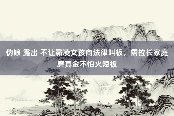 伪娘 露出 不让霸凌女孩向法律叫板，需拉长家庭磨真金不怕火短板