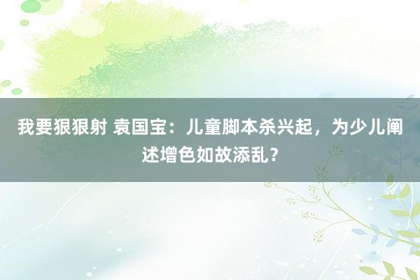 我要狠狠射 袁国宝：儿童脚本杀兴起，为少儿阐述增色如故添乱？