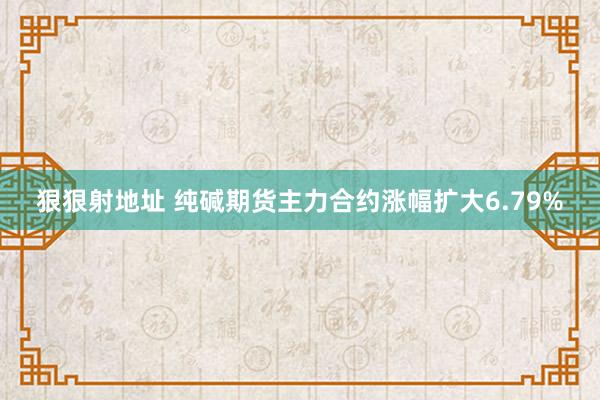 狠狠射地址 纯碱期货主力合约涨幅扩大6.79%
