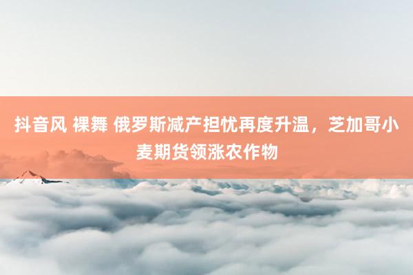 抖音风 裸舞 俄罗斯减产担忧再度升温，芝加哥小麦期货领涨农作物