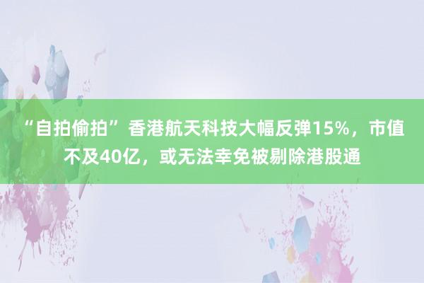 “自拍偷拍” 香港航天科技大幅反弹15%，市值不及40亿，或无法幸免被剔除港股通