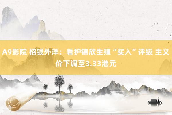 A9影院 招银外洋：看护锦欣生殖“买入”评级 主义价下调至3.33港元