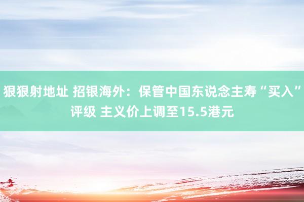 狠狠射地址 招银海外：保管中国东说念主寿“买入”评级 主义价上调至15.5港元
