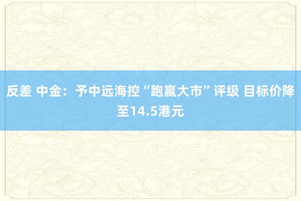 反差 中金：予中远海控“跑赢大市”评级 目标价降至14.5港元