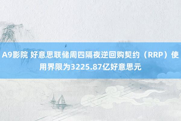 A9影院 好意思联储周四隔夜逆回购契约（RRP）使用界限为3225.87亿好意思元