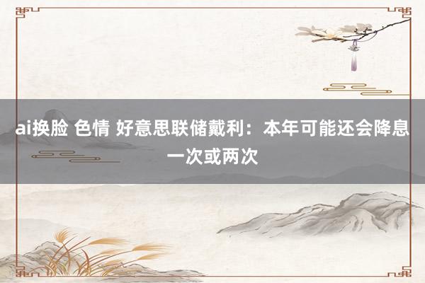 ai换脸 色情 好意思联储戴利：本年可能还会降息一次或两次