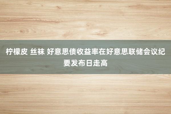 柠檬皮 丝袜 好意思债收益率在好意思联储会议纪要发布日走高