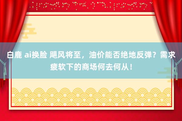 白鹿 ai换脸 飓风将至，油价能否绝地反弹？需求疲软下的商场何去何从！