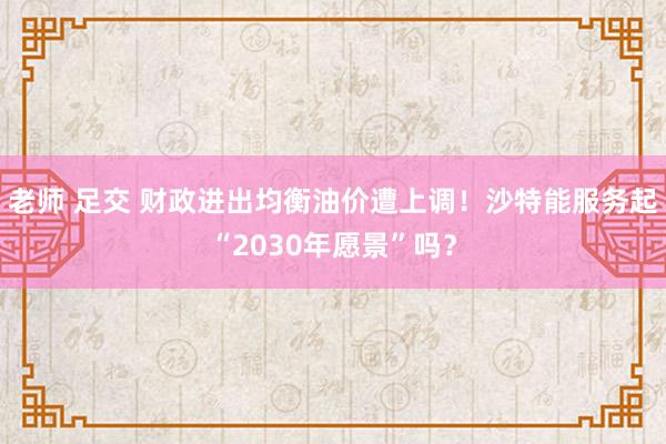 老师 足交 财政进出均衡油价遭上调！沙特能服务起“2030年愿景”吗？