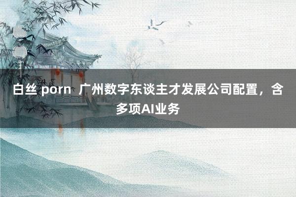 白丝 porn  广州数字东谈主才发展公司配置，含多项AI业务