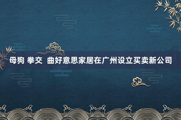 母狗 拳交  曲好意思家居在广州设立买卖新公司