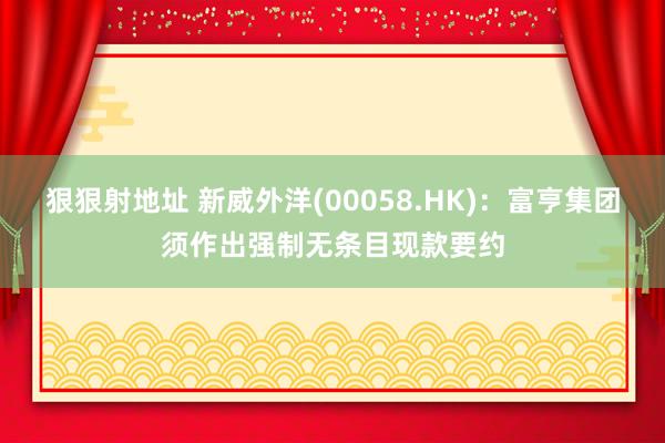 狠狠射地址 新威外洋(00058.HK)：富亨集团须作出强制无条目现款要约