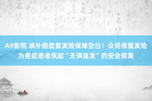 A9影院 填补癌症复发险保障空白！众民保复发险为癌症患者筑起“无惧复发”的安全樊篱