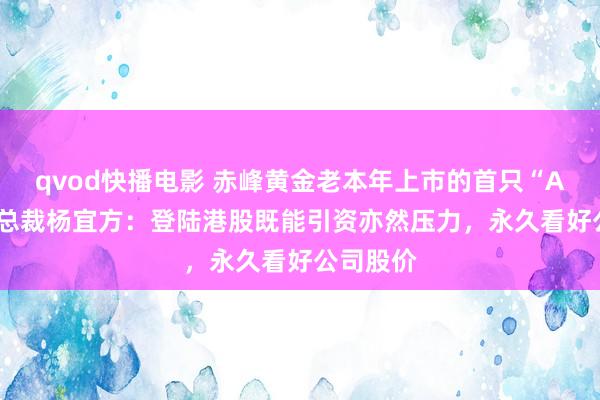 qvod快播电影 赤峰黄金老本年上市的首只“A+H”股 总裁杨宜方：登陆港股既能引资亦然压力，永久看好公司股价