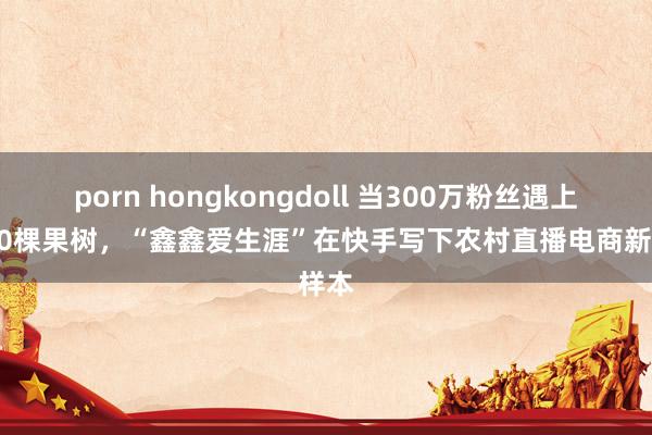 porn hongkongdoll 当300万粉丝遇上3000棵果树，“鑫鑫爱生涯”在快手写下农村直播电商新样本
