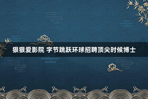 狠狠爱影院 字节跳跃环球招聘顶尖时候博士