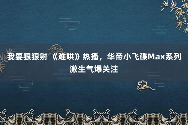 我要狠狠射 《难哄》热播，华帝小飞碟Max系列激生气爆关注