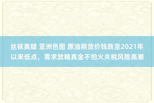 丝袜美腿 亚洲色图 原油期货价钱跌至2021年以来低点，需求放精真金不怕火关税风险高潮