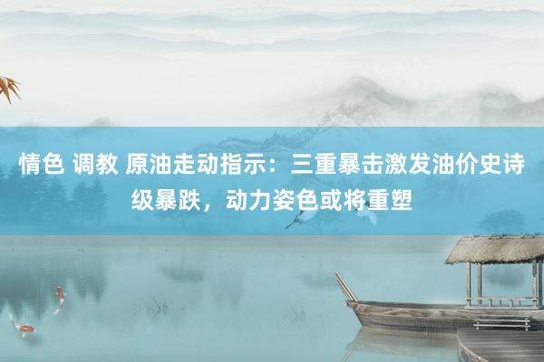 情色 调教 原油走动指示：三重暴击激发油价史诗级暴跌，动力姿色或将重塑
