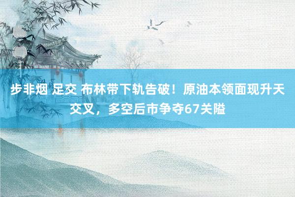 步非烟 足交 布林带下轨告破！原油本领面现升天交叉，多空后市争夺67关隘
